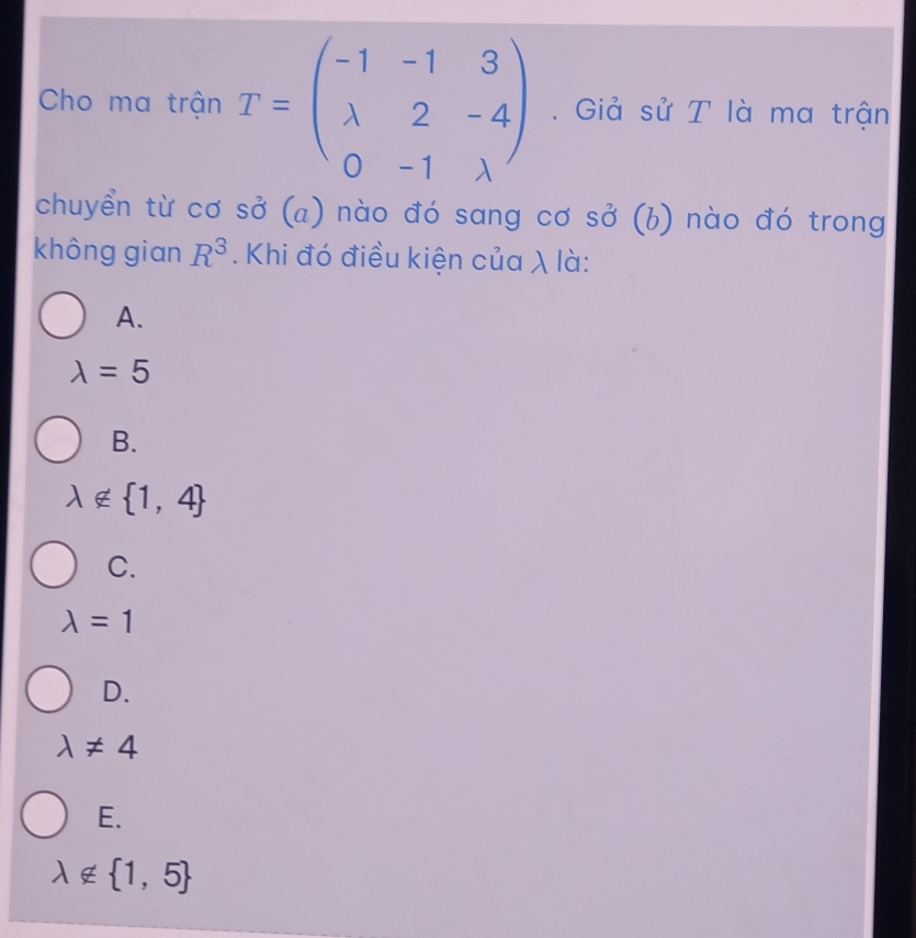 Cho ma trận T=beginpmatrix -1&-1&3 lambda &2&-4 0&-1&lambda endpmatrix. Giả sử T là ma trận
chuyển từ cơ sở (a) nào đó sang cơ sở (b) nào đó trong
không gian R^3. Khi đó điều kiện của λ là:
A.
lambda =5
B.
lambda ∉  1,4
C.
lambda =1
D.
lambda != 4
E.
lambda ∉  1,5