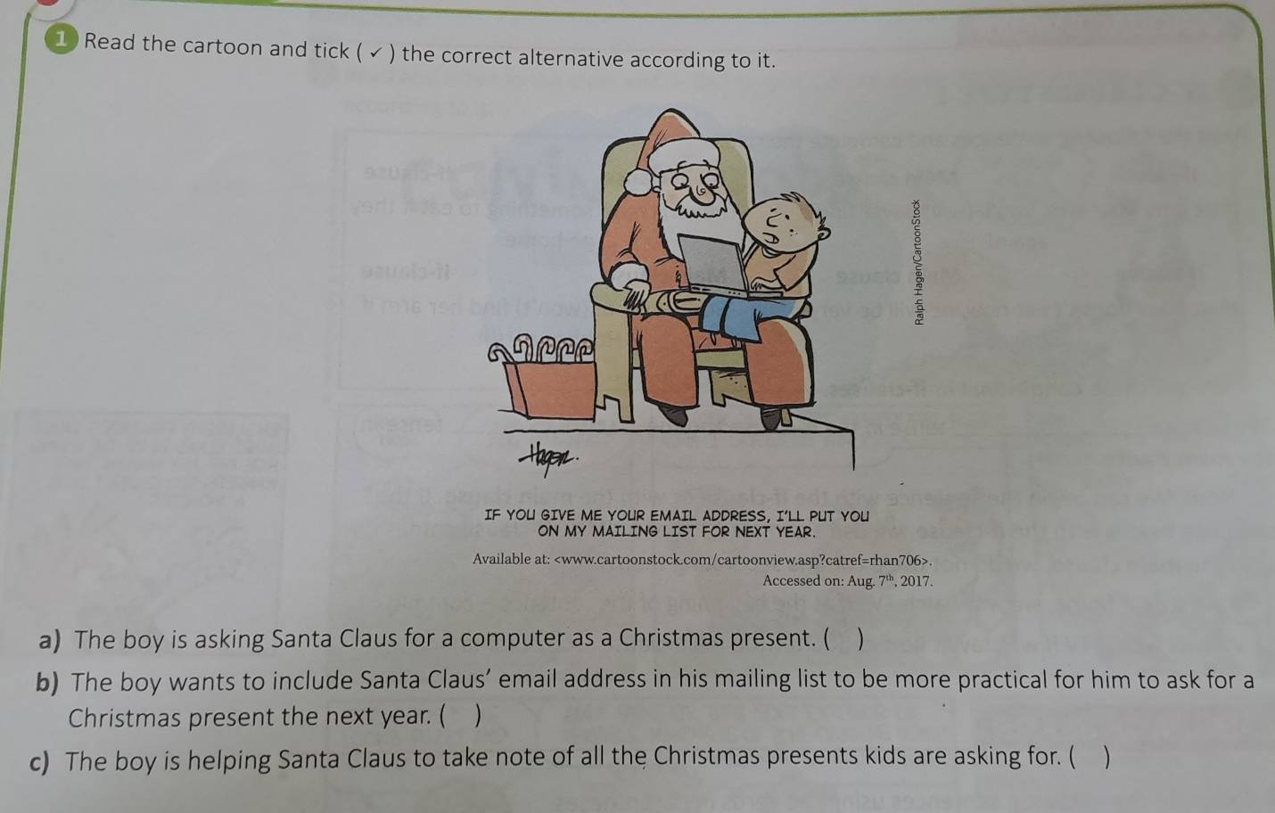 Read the cartoon and tick ( ✓ ) the correct alternative according to it. 
g 
IF YOU GIVE ME YOUR EMAIL ADDRESS, I'LL PUT YOU 
ON MY MAILING LIST FOR NEXT YEAR. 
Available at:. 
Accessed on: Aug. 7^(th) , 2017. 
a) The boy is asking Santa Claus for a computer as a Christmas present. ( ) 
b) The boy wants to include Santa Claus’ email address in his mailing list to be more practical for him to ask for a 
Christmas present the next year. ( ) 
c) The boy is helping Santa Claus to take note of all the Christmas presents kids are asking for. (