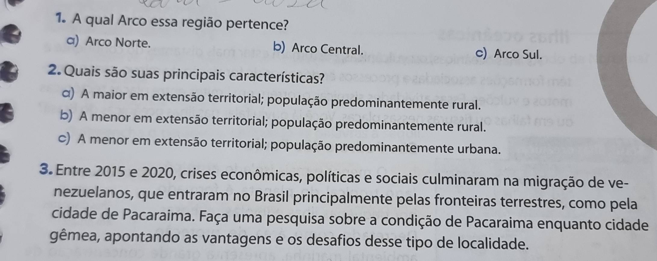 A qual Arco essa região pertence?
a) Arco Norte. b) Arco Central. c) Arco Sul.
2. Quais são suas principais características?
α) A maior em extensão territorial; população predominantemente rural.
b) A menor em extensão territorial; população predominantemente rural.
c) A menor em extensão territorial; população predominantemente urbana.
3. Entre 2015 e 2020, crises econômicas, políticas e sociais culminaram na migração de ve-
nezuelanos, que entraram no Brasil principalmente pelas fronteiras terrestres, como pela
cidade de Pacaraima. Faça uma pesquisa sobre a condição de Pacaraima enquanto cidade
gêmea, apontando as vantagens e os desafios desse tipo de localidade.