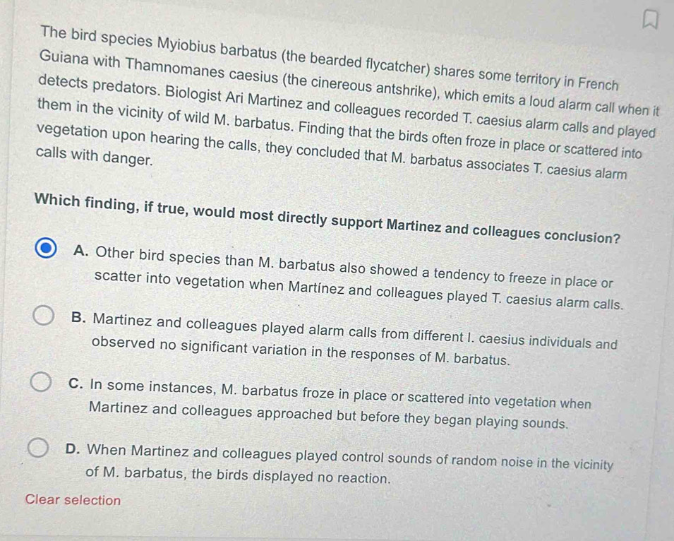 The bird species Myiobius barbatus (the bearded flycatcher) shares some territory in French
Guiana with Thamnomanes caesius (the cinereous antshrike), which emits a loud alarm call when it
detects predators. Biologist Ari Martinez and colleagues recorded T. caesius alarm calls and played
them in the vicinity of wild M. barbatus. Finding that the birds often froze in place or scattered into
vegetation upon hearing the calls, they concluded that M. barbatus associates T. caesius alarm
calls with danger.
Which finding, if true, would most directly support Martinez and colleagues conclusion?
A. Other bird species than M. barbatus also showed a tendency to freeze in place or
scatter into vegetation when Martínez and colleagues played T. caesius alarm calls.
B. Martinez and colleagues played alarm calls from different I. caesius individuals and
observed no significant variation in the responses of M. barbatus.
C. In some instances, M. barbatus froze in place or scattered into vegetation when
Martinez and colleagues approached but before they began playing sounds.
D. When Martinez and colleagues played control sounds of random noise in the vicinity
of M. barbatus, the birds displayed no reaction.
Clear selection