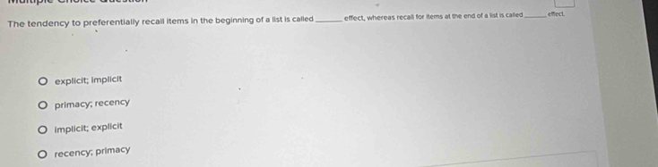 The tendency to preferentially recall items in the beginning of a list is called _effect, whereas recall for items at the end of a list is called _eMect
explicit; implicit
primacy; recency
implicit; explicit
recency; primacy