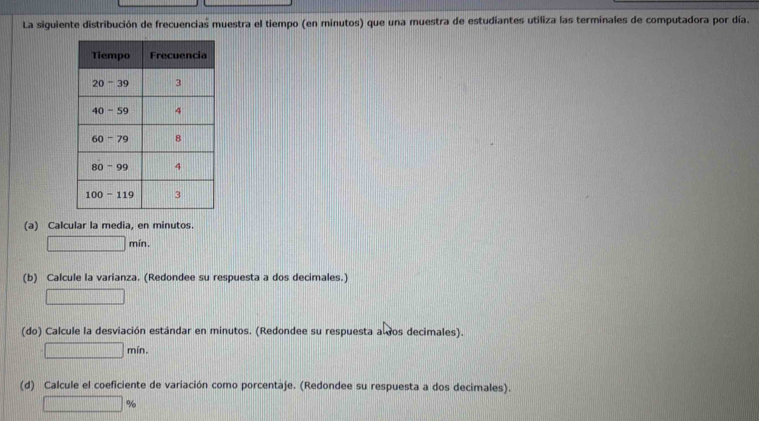 La siguiente distribución de frecuencias muestra el tiempo (en minutos) que una muestra de estudiantes utiliza las terminales de computadora por día.
(a) Calcular la media, en minutos.
□ min.
(b) Calcule la varianza. (Redondee su respuesta a dos decimales.)
□
(do) Calcule la desviación estándar en minutos. (Redondee su respuesta a dos decimales).
□ min.
(d) Calcule el coeficiente de variación como porcentaje. (Redondee su respuesta a dos decimales).
□ %