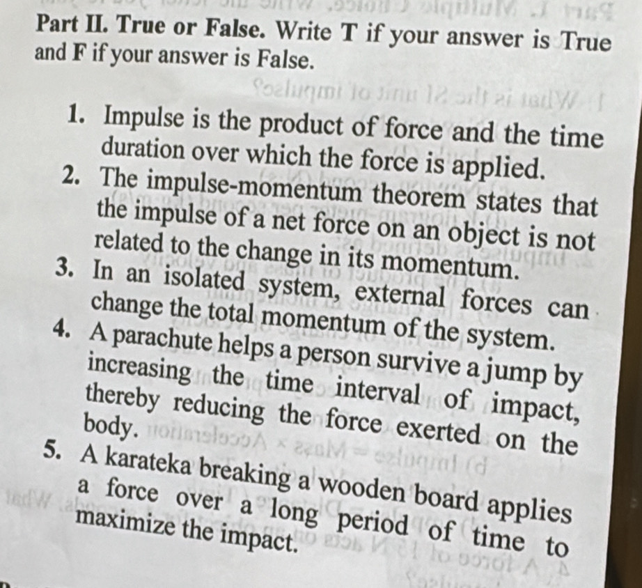 Part II. True or False. Write T if your answer is True 
and F if your answer is False. 
1. Impulse is the product of force and the time 
duration over which the force is applied. 
2. The impulse-momentum theorem states that 
the impulse of a net force on an object is not 
related to the change in its momentum. 
3. In an isolated system, external forces can 
change the total momentum of the system. 
4. A parachute helps a person survive a jump by 
increasing the time interval of impact, 
thereby reducing the force exerted on the 
body. 
5. A karateka breaking a wooden board applies 
a force over a long period of time to 
maximize the impact.