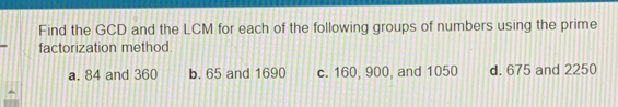 Find the GCD and the LCM for each of the following groups of numbers using the prime
factorization method.
a. 84 and 360 b. 65 and 1690 c. 160, 900, and 1050 d. 675 and 2250