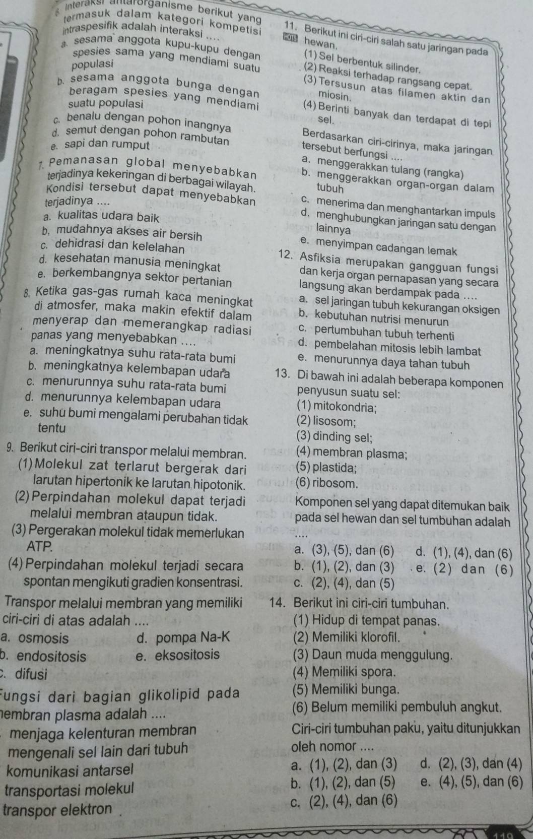 interaksi antarorganisme berikut yang
termasuk dalam kategori kompetis
intraspesifik adalah interaksi ....
11. Berikut ini ciri-ciri salah satu jaringan pada
hewan.
sesama` anggota kupu-kupu dengan (1) Sel berbentuk silinder.
populasi
spesies sama yang mendiami suatu (2) Reaksi terhadap rangsang cepat.
b. sesama anggota bunga dengan
(3)Tersusun atas filamen aktin dan
miosin.
suatu populasi
beragam spesies yang mendiam (4)Berinti banyak dan terdapat di tepi
sel.
c. benalu dengan pohon inangnya Berdasarkan ciri-cirinya, maka jaringan
d. semut dengan pohon rambutan
e. sapi dan rumput
tersebut berfungsi ....
a. menggerakkan tulang (rangka)
. Pemanasan global menyebabkan b. menggerakkan organ-organ dalam
terjadinya kekeringan di berbagai wilayah.
tubuh
Kondisi tersebut dapat menyebabkan c. menerima dan menghantarkan impuls
terjadinya ....
a. kualitas udara baik
d. menghubungkan jaringan satu dengan
lainnya
b. mudahnya akses air bersih e. menyimpan cadangan lemak
c. dehidrasi dan kelelahan 12. Asfiksia merupakan gangguan fungsi
d. kesehatan manusia meningkat dan kerja organ pernapasan yang secara
e. berkembangnya sektor pertanian langsung akan berdampak pada ....
8. Ketika gas-gas rumah kaca meningkat a. sel jaringan tubuh kekurangan oksigen
di atmosfer, maka makin efektif dalam b. kebutuhan nutrisi menurun
menyerap dan memerangkap radiasi c. pertumbuhan tubuh terhenti
panas yang menyebabkan .... d. pembelahan mitosis lebih lambat
a. meningkatnya suhu rata-rata bumi e. menurunnya daya tahan tubuh
b. meningkatnya kelembapan udara 13. Di bawah ini adalah beberapa komponen
c. menurunnya suhu rata-rata bumi penyusun suatu sel:
d. menurunnya kelembapan udara (1) mitokondria;
e. suhu bumi mengalami perubahan tidak (2) lisosom;
tentu (3) dinding sel;
9. Berikut ciri-ciri transpor melalui membran. (4) membran plasma;
(1)Molekul zat terlarut bergerak dari (5) plastida;
larutan hipertonik ke larutan hipotonik. (6) ribosom.
(2)Perpindahan molekul dapat terjadi Komponen sel yang dapat ditemukan baik
melalui membran ataupun tidak. pada sel hewan dan sel tumbuhan adalah
(3) Pergerakan molekul tidak memerlukan
ATP. a. (3), (5), dan (6) d. (1), (4), dan (6)
(4) Perpindahan molekul terjadi secara b. (1), (2), dan (3)  e. (2) dan (6)
spontan mengikuti gradien konsentrasi. c. (2), (4), dan (5)
Transpor melalui membran yang memiliki 14. Berikut ini ciri-ciri tumbuhan.
ciri-ciri di atas adalah .... (1) Hidup di tempat panas.
a. osmosis d. pompa Na-K (2) Memiliki klorofil.
b. endositosis e. eksositosis (3) Daun muda menggulung.
. difusi (4) Memiliki spora.
Fungsi dari bagian glikolipid pada (5) Memiliki bunga.
embran plasma adalah ....
(6) Belum memiliki pembuluh angkut.
menjaga kelenturan membran Ciri-ciri tumbuhan paku, yaitu ditunjukkan
mengenali sel lain dari tubuh oleh nomor ....
komunikasi antarsel a. (1), (2), dan (3) d. (2), (3), dan (4)
transportasi molekul
b. (1), (2), dan (5) e. (4), (5), dan (6)
transpor elektron . c. (2), (4), dan (6)