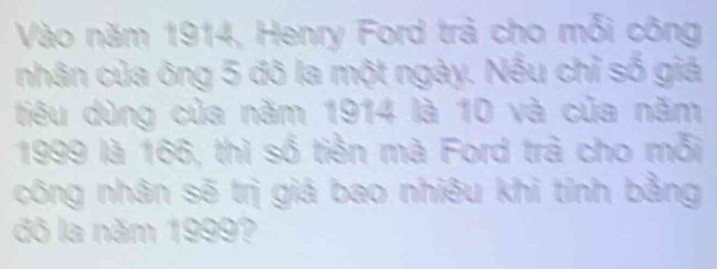 Vào năm 1914, Henry Ford trả cho mỗi công 
nhân của ông 5 đô la một ngày. Nếu chỉ số giá 
tiêu dùng của năm 1914 là 10 và của năm
1999 là 166, thì số tiền mà Ford trả cho mỗi 
công nhân sẽ trị giá bao nhiêu khi tỉnh bằng 
đô la năm 1999?