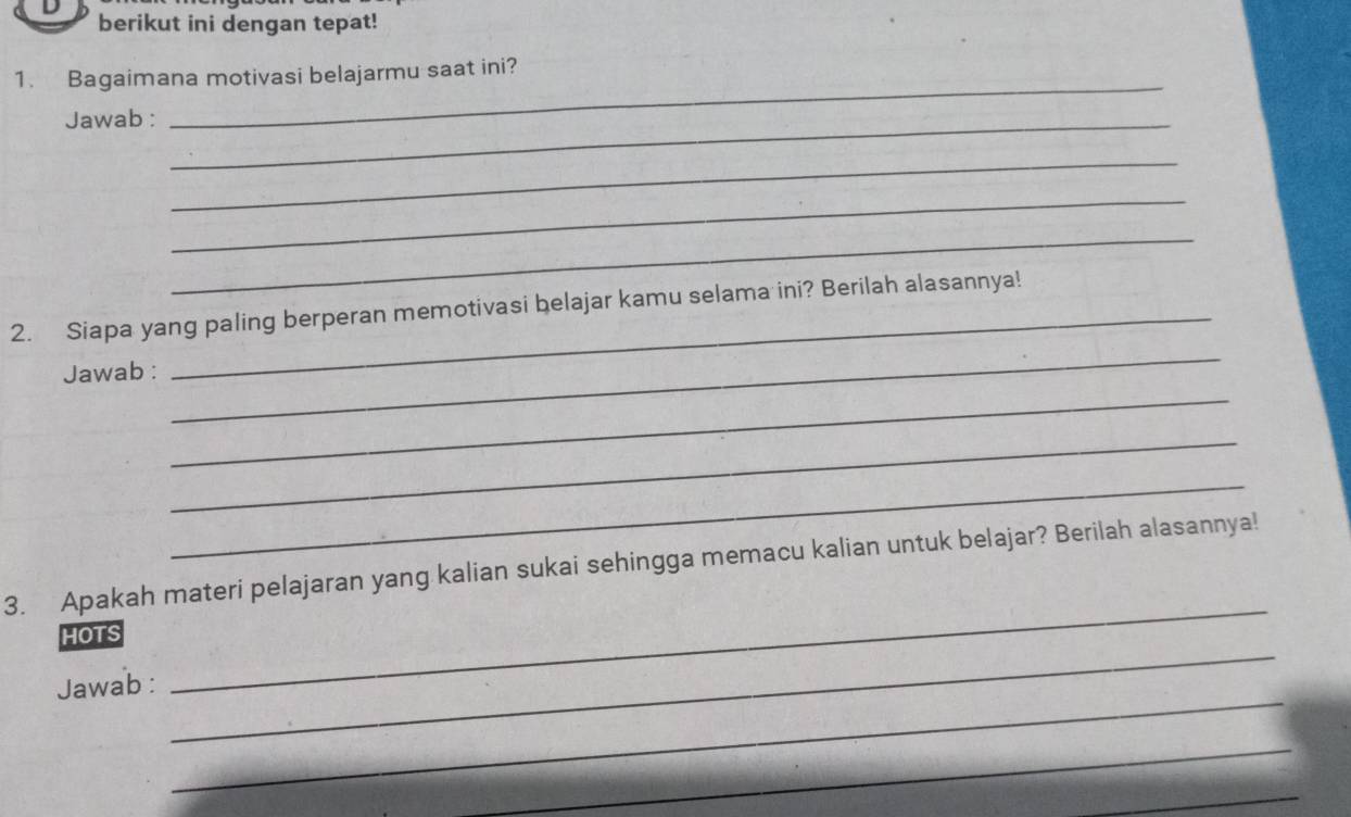 berikut ini dengan tepat! 
1. Bagaimana motivasi belajarmu saat ini? 
Jawab :_ 
_ 
_ 
_ 
_ 
2. Siapa yang paling berperan memotivasi belajar kamu selama ini? Berilah alasannya! 
Jawab : 
_ 
_ 
_ 
_ 
3. Apakah materi pelajaran yang kalian sukai sehingga memacu kalian untuk belajar? Berilah alasannya! 
HOTS 
_ 
Jawab : 
_ 
_ 
_ 
_