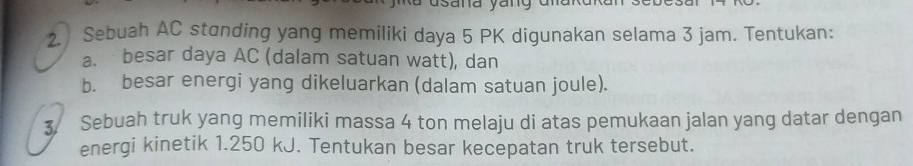 Sebuah AC standing yang memiliki daya 5 PK digunakan selama 3 jam. Tentukan: 
a. besar daya AC (dalam satuan watt), dan 
b. besar energi yang dikeluarkan (dalam satuan joule). 
3 Sebuah truk yang memiliki massa 4 ton melaju di atas pemukaan jalan yang datar dengan 
energi kinetik 1.250 kJ. Tentukan besar kecepatan truk tersebut.