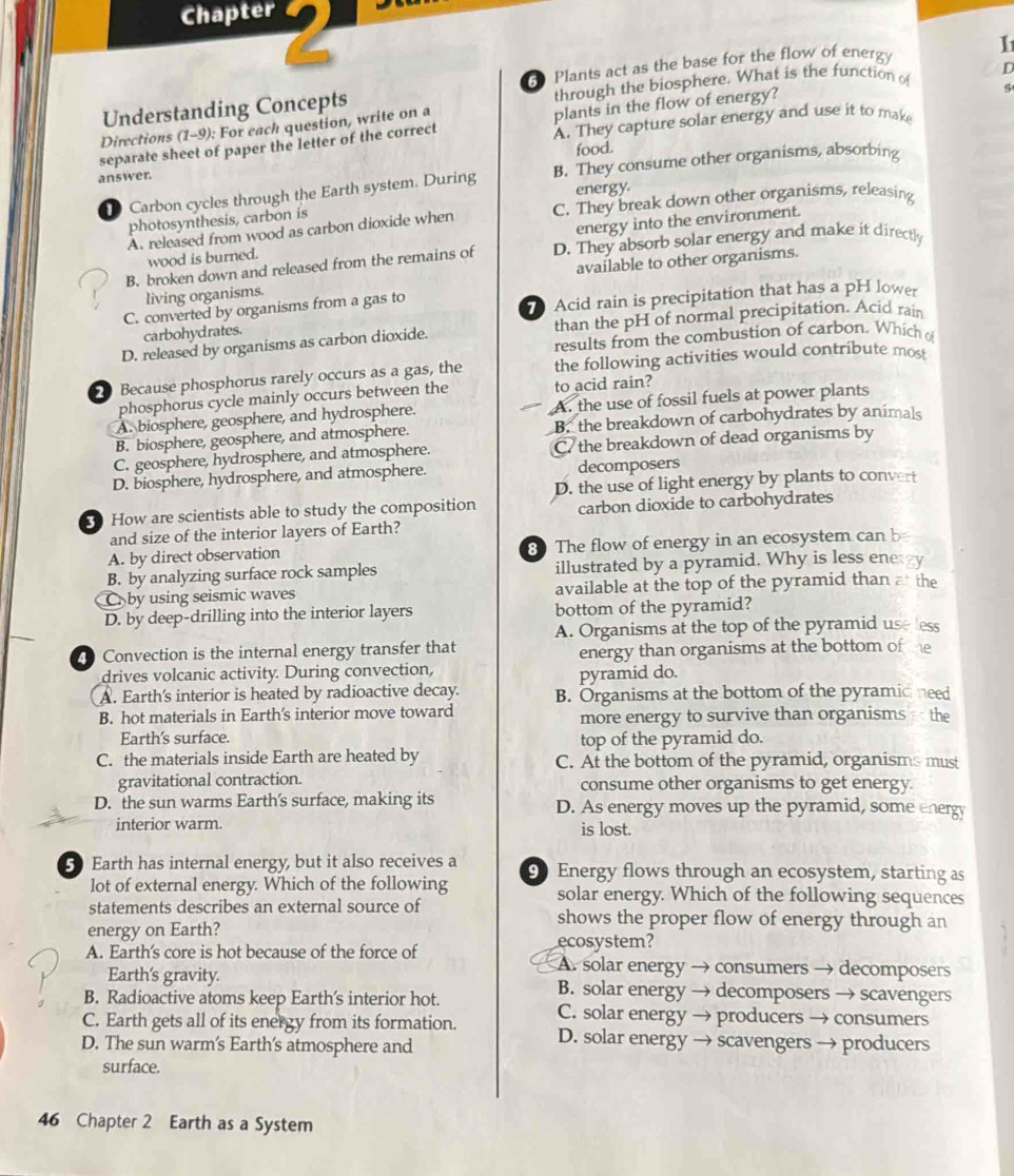 Chapter
Understanding Concepts G Plants act as the base for the flow of energ I
through the biosphere. What is the function o D
s
Directions (1-9): For each question, write on a
plants in the flow of energy?
separate sheet of paper the letter of the correct A. They capture solar energy and use it to make
answer. food.
D Carbon cycles through the Earth system. During B. They consume other organisms, absorbing
energy
photosynthesis, carbon is C. They break down other organisms, releasing
energy into the environment.
A. released from wood as carbon dioxide when
B. broken down and released from the remains of D. They absorb solar energy and make it directly
wood is burned.
living organisms. available to other organisms.
C. converted by organisms from a gas to
carbohydrates. 7 Acid rain is precipitation that has a pH lower
D. released by organisms as carbon dioxide. than the pH of normal precipitation. Acid rain
results from the combustion of carbon. Which 
Because phosphorus rarely occurs as a gas, the the following activities would contribute most
phosphorus cycle mainly occurs between the to acid rain?
A. biosphere, geosphere, and hydrosphere. A. the use of fossil fuels at power plants
B. biosphere, geosphere, and atmosphere. B. the breakdown of carbohydrates by animals
C. geosphere, hydrosphere, and atmosphere. C the breakdown of dead organisms by
D. biosphere, hydrosphere, and atmosphere. decomposers
D. the use of light energy by plants to convert
3 How are scientists able to study the composition carbon dioxide to carbohydrates
and size of the interior layers of Earth?
A. by direct observation 8 The flow of energy in an ecosystem can b
B. by analyzing surface rock samples illustrated by a pyramid. Why is less ene y
Cby using seismic waves available at the top of the pyramid than a the
D. by deep-drilling into the interior layers bottom of the pyramid?
A. Organisms at the top of the pyramid use less
Convection is the internal energy transfer that energy than organisms at the bottom of tme
drives volcanic activity. During convection,
pyramid do.
A. Earth's interior is heated by radioactive decay. B. Organisms at the bottom of the pyramid need
B. hot materials in Earth's interior move toward more energy to survive than organisms  the
Earth's surface.
top of the pyramid do.
C. the materials inside Earth are heated by C. At the bottom of the pyramid, organisms must
gravitational contraction. consume other organisms to get energy
D. the sun warms Earth's surface, making its D. As energy moves up the pyramid, some energy
interior warm. is lost.
5 Earth has internal energy, but it also receives a 90 Energy flows through an ecosystem, starting as
lot of external energy. Which of the following solar energy. Which of the following sequences
statements describes an external source of shows the proper flow of energy through an
energy on Earth?
ecosystem?
A. Earth's core is hot because of the force of A. solar energy → consumers → decomposers
Earth's gravity. B. solar energy → decomposers → scavengers
B. Radioactive atoms keep Earth's interior hot. C. solar energy → producers → consumers
C. Earth gets all of its energy from its formation. D. solar energy → scavengers → producers
D. The sun warm's Earth's atmosphere and
surface.
46 Chapter 2 Earth as a System