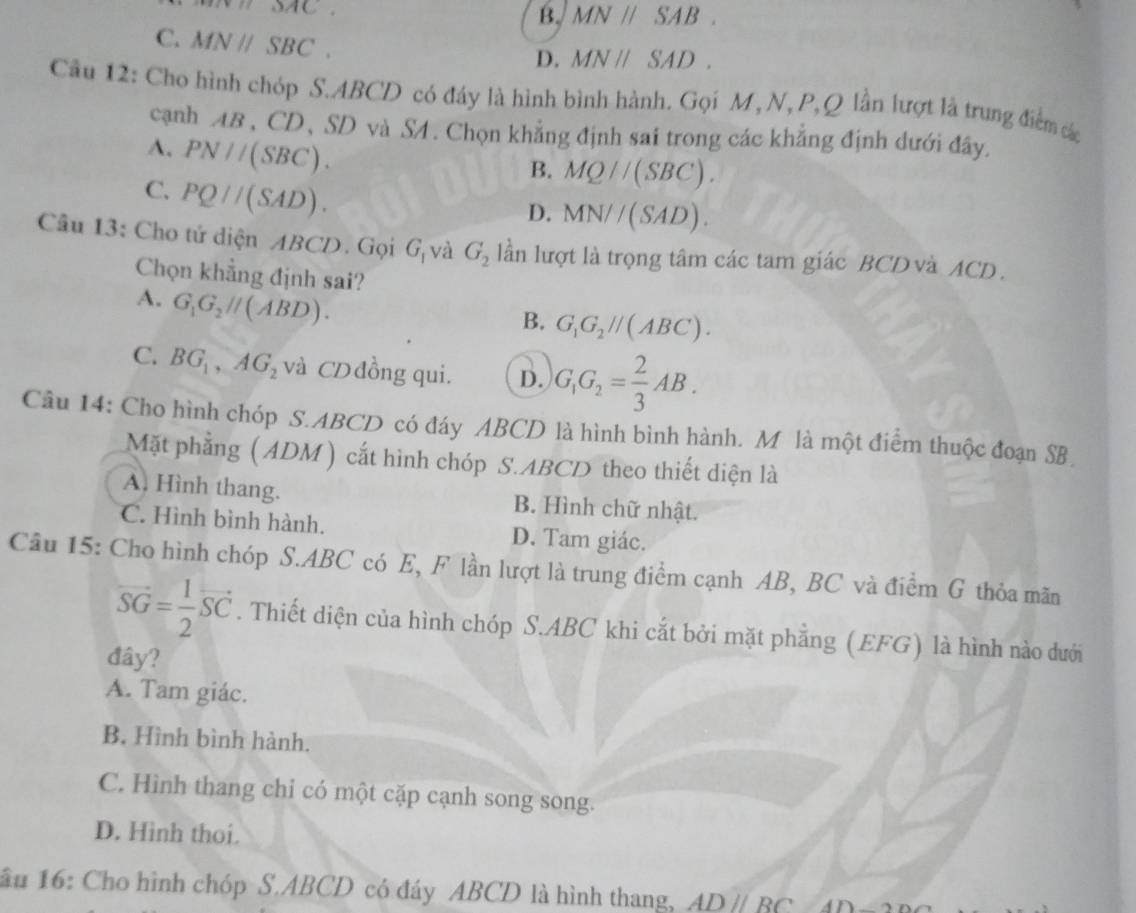 mnilloAC
B. MNparallel SAB.
C. MNparallel SBC.
D. MNparallel SAD.
Câu 12: Cho hình chóp S.ABCD có đáy là hình bình hành. Gọi M, N,P,Q lần lượt là trung điểm các
cạnh AB , CD、 SD và S4 . Chọn khẳng định sai trong các khẳng định dưới đây.
A. PN//(SBC).
B. MQparallel (SBC).
C. PQ//(SAD).
D. MN//(SAD).
Câu 13: Cho tứ diện ABCD. Gọi G_1 và G_2 lần lượt là trọng tâm các tam giác BCD và ACD.
Chọn khẳng định sai?
A. G_1G_2parallel (ABD).
B. G_1G_2parallel (ABC).
C. BG_1,AG_2 và CD đồng qui. D. G_1G_2= 2/3 AB.
Câu 14: Cho hình chóp S.ABCD có đáy ABCD là hình bình hành. M là một điểm thuộc đoạn SB
Mặt phẳng ( ADM ) cắt hình chóp S.ABCD theo thiết diện là
A. Hình thang. B. Hình chữ nhật.
C. Hình bình hành. D. Tam giác.
Câu 15: Cho hình chóp S.ABC có E, F lần lượt là trung điểm cạnh AB, BC và điểm G thỏa mãn
vector SG= 1/2 vector SC. Thiết diện của hình chóp S.ABC khi cắt bởi mặt phẳng (EFG) là hình nào dưới
đây?
A. Tam giác.
B. Hình bình hành.
C. Hình thang chỉ có một cặp cạnh song song.
D. Hình thoi.
ầu 16: Cho hình chóp S.ABCD có đáy ABCD là hình thang, ADparallel BC