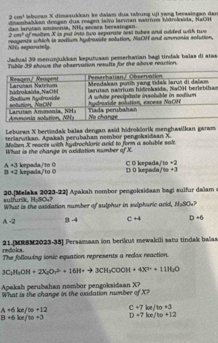 2cm^3 leburan X dimasukkan ke dalam dua tabung uji yang berasingan dan
ditambahkan deugan dua reagen laïtu larutan natrium hidroksida, NaOH
dan larutan ammonía, NH_3 secara berasingan.
2cm^3 of molten X is put into two separate test tubes and added with two
reagents which is sodium hydroxide solution, NaOH and ammonia solution,
NHs separately.
Jadual 39 menunjukkan keputusan pemerhatian bagi tindak balas di atas
Table 39 shows the observation results for the above reaction.
n
Leburan X bertindak balas dengan asíd hidroklorik menghasilkan garam
teriarutkan. Apakah perubahan nombor pengoksidaan X.
Molten X reacts with hydrochloric acid to form a soluble salt.
What is the change in oxidation number of X.
A+3 kepada/to 0 C 0 kepada/to +2
B+2 kepada/to 0 D 0 kepada/to +3
20.[Melaka 2023-22] Apakah nombor pengoksidaan bagi sulfur dalam a
sulfurik, H_2SO_4 2
What is the oxidation number of sulphur in sulphuric acid, H_2SO_4 ?
A-2
B-4
C+4
D+6
21.[MRSM2023-35] Persamaan ion berikut mewakili satu tindak balas
redoks.
The following ionic equation represents a redox reaction.
3C_2H_5OH+2X_2O_7^((2-)+16H+to 3CH_3)COOH+4X^(3+)+11H_2O
Apakah perubahan nombor pengoksidaan X?
What is the change in the oxidation number of X?
A+6ke/to+12
C+7ke/to+3
B+6ke/to+3
D+7ke/to+12