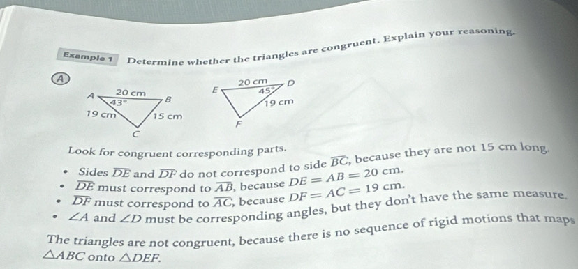 Example 1 Determine whether the triangles are congruent. Explain your reasoning.
A
Look for congruent corresponding parts.
Sides overline DE and overline DF do not correspond to side overline BC , because they are not 15 cm long.
overline DE must correspond to overline AB , because DE=AB=20cm.
overline DF must correspond to overline AC , because DF=AC=19cm.
∠ A and ∠ D must be corresponding angles, but they don’t have the same measure.
The triangles are not congruent, because there is no sequence of rigid motions that maps
△ ABC onto △ DEF.