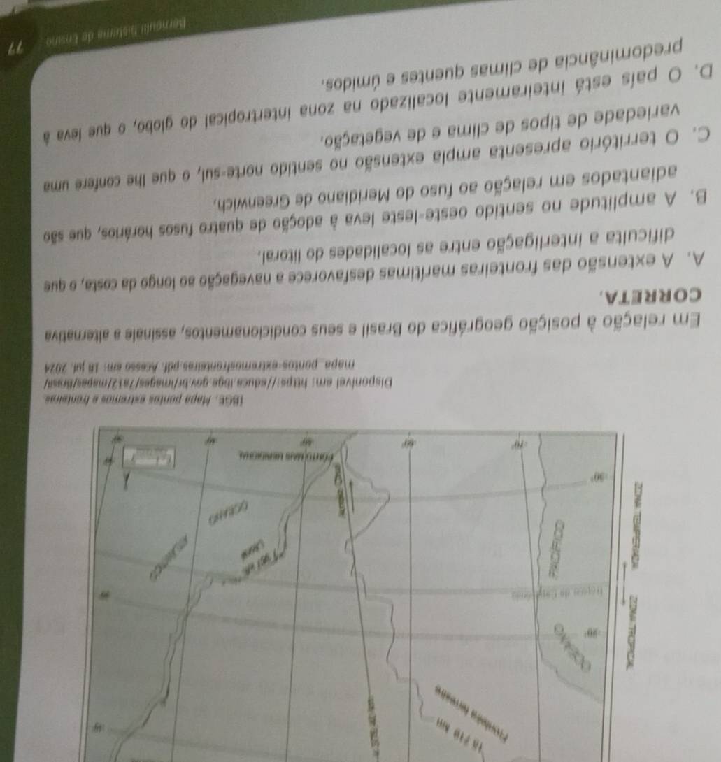 mapa_pontos-extremosfronteiras.pdf. Acesso em: 18 juf. 2024
Em relação à posição geográfica do Brasil e seus condicionamentos, assinale a alternativa
CORRETA.
A. A extensão das fronteiras marítimas desfavorece a navegação ao longo da costa, o que
dificulta a interligação entre as localidades do litoral.
B. A amplitude no sentido oeste-leste leva à adoção de quatro fusos horários, que são
adiantados em relação ao fuso do Meridiano de Greenwich.
C. O território apresenta ampla extensão no sentido norte-sul, o que lhe confere uma
variedade de tipos de clima e de vegetação.
D. O país está inteiramente localizado na zona intertropical do globo, o que leva à
predominância de climas quentes e úmidos.
Bernoulli Sistima de Ensino 77