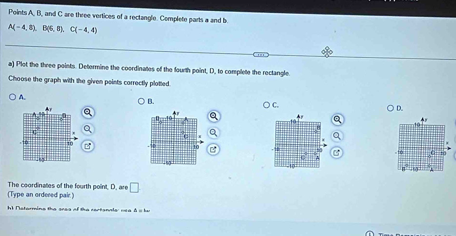 Points A, B, and C are three vertices of a rectangle. Complete parts a and b.
A(-4,8),B(6,8),C(-4,4)
a) Plot the three points. Determine the coordinates of the fourth point, D, to complete the rectangle.
Choose the graph with the given points correctly plotted.
A.
B.
C.
D.
y
D
y
y
10
a
C x
Q
x
x
-10 10 - 7 0 -10 C 10
6°
o
10
10
B
The coordinates of the fourth point, D, are □ .
(Type an ordered pair.)
h1 Netormine the ares of the rectannle: usa △ =ku