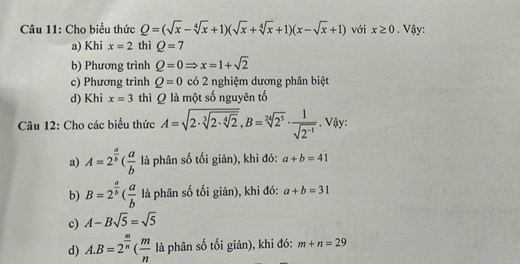 Cho biểu thức Q=(sqrt(x)-sqrt[4](x)+1)(sqrt(x)+sqrt[4](x)+1)(x-sqrt(x)+1) với x≥ 0. Vậy:
a) Khi x=2 thì Q=7
b) Phương trình Q=0Rightarrow x=1+sqrt(2)
c) Phương trình Q=0 có 2 nghiệm dương phân biệt
d) Khi x=3 thì Q là một số nguyên tố
Câu 12: Cho các biểu thức A=sqrt(2· sqrt [3]2· sqrt [4]2), B=sqrt[24](2^5)·  1/sqrt(2^(-1)) . Vậy:
a) A=2^(frac a)b( a/b  là phân số tối giản), khi đó: a+b=41
b) B=2^(frac a)b( a/b  là phân số tối giản), khi đó: a+b=31
c) A-Bsqrt(5)=sqrt(5)
d) A. B=2^(frac m)n( m/n  là phân số tối giản), khi đó: m+n=29