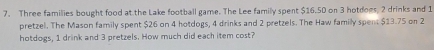 Three families bought food at the Lake football game. The Lee family spent $16.50 on 3 hotdoes, 2 drinks and 1
pretzel. The Mason family spent $26 on 4 hotdogs, 4 drinks and 2 pretzels. The Haw family spent $13.75 on 2
hotdogs, 1 drink and 3 pretzels. How much did each item cost?