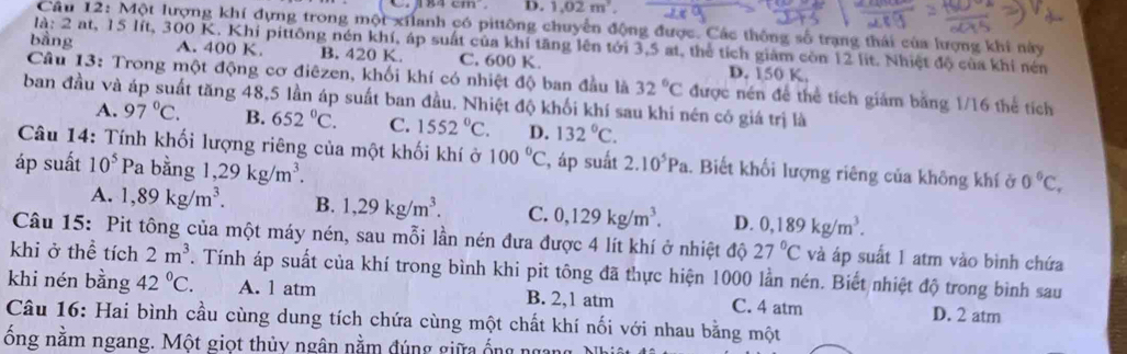 D. 1.02m^2.
Câu 12: Một lượng khí dựng trong một xilanh có pittông chuyển động được. Các thông số trạng thái của lượng khi này
là: 2 at, 15 lít, 300 K. Khi pittông nén khí, áp suất của khí tăng lên tới 3,5 at, thể tích giám còn 12 lit. Nhiệt độ của khi nén
bằng A. 400 K B. 420 K. C. 600 K. D. 150 K.
Câu 13: Trong một động cơ điêzen, khối khí có nhiệt độ ban đầu là 32°C được nén để thể tích giảm bằng 1/16 thể tích
ban đầu và áp suất tăng 48,5 lần áp suất ban đầu. Nhiệt độ khối khí sau khi nén có giá trị là
A. 97°C. B. 652°C. C. 1552°C. D. 132°C.
Câu 14: Tính khối lượng riêng của một khối khí ở 100°C
áp suất 10^5 Pa bằng 1,29kg/m^3. , áp suất 2.10^5Pa 1. Biết khối lượng riêng của không khí ở 0°C,
A. 1,89kg/m^3. B. 1,29kg/m^3. C. 0,129kg/m^3. D. 0,189kg/m^3.
Câu 15: Pit tông của một máy nén, sau mỗi lần nén đưa được 4 lít khí ở nhiệt độ 27°C và áp suất 1 atm vào bình chứa
khi ở thể tích 2m^3. Tính áp suất của khí trong bình khi pit tông đã thực hiện 1000 lần nén. Biết nhiệt độ trong bình sau
khi nén bằng 42°C. A. 1 atm B. 2,1 atm C. 4 atm D. 2 atm
Câu 16: Hai bình cầu cùng dung tích chứa cùng một chất khí nối với nhau bằng một
ông năm ngang. Một giọt thủy ngân nằm đúng giữa ống ngang