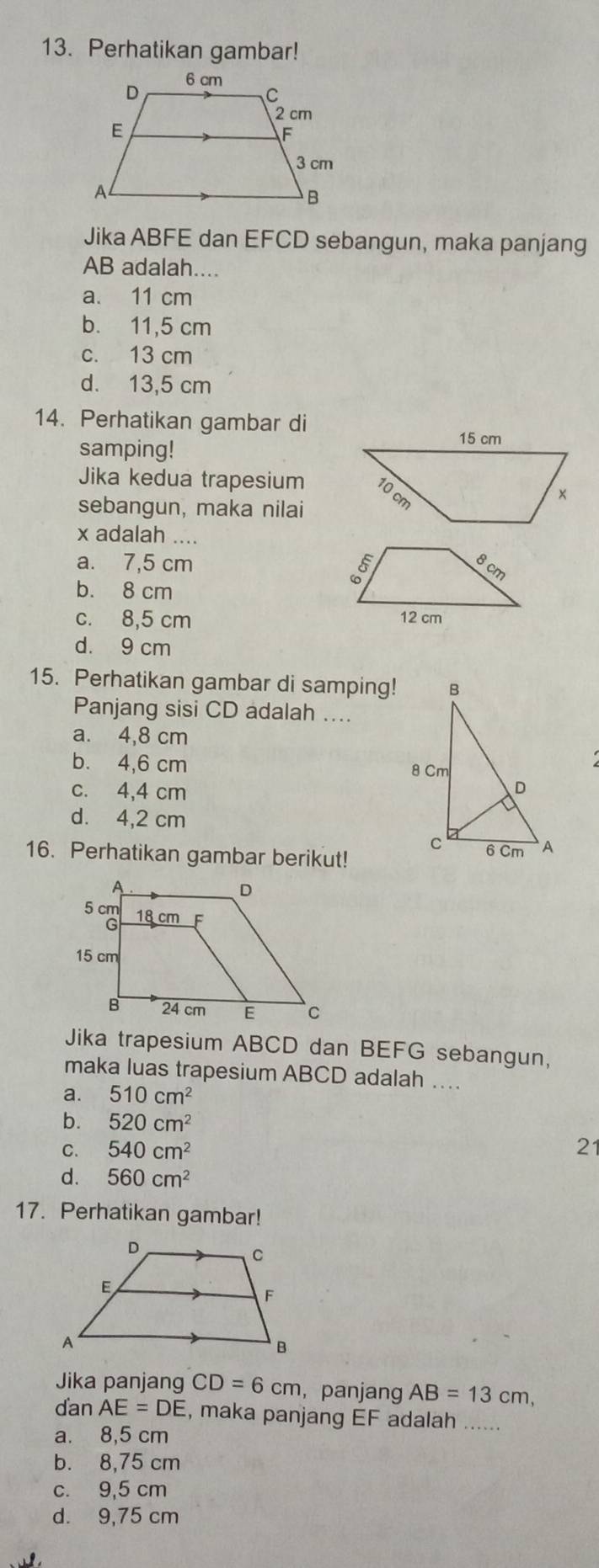 Perhatikan gambar!
Jika ABFE dan EFCD sebangun, maka panjang
AB adalah....
a. 11 cm
b. 11,5 cm
c. 13 cm
d. 13,5 cm
14. Perhatikan gambar di
samping!
Jika kedua trapesium
sebangun, maka nilai
x adalah ....
a. 7,5 cm
b. 8 cm
c. 8,5 cm
d. 9 cm
15. Perhatikan gambar di samping!
Panjang sisi CD adalah ....
a. 4,8 cm
b. 4,6 cm
c. 4,4 cm
d. 4,2 cm
16. Perhatikan gambar berikut!
Jika trapesium ABCD dan BEFG sebangun,
maka luas trapesium ABCD adalah …
a. 510cm^2
b. 520cm^2
C. 540cm^2 21
d. 560cm^2
17. Perhatikan gambar!
Jika panjang CD=6cm , panjang AB=13cm,
danAE=DE , maka panjang EF adalah ….....
a. 8,5 cm
b. 8,75 cm
c. 9,5 cm
d. 9,75 cm