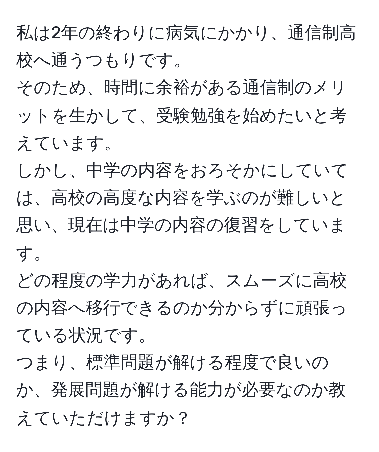 私は2年の終わりに病気にかかり、通信制高校へ通うつもりです。  
そのため、時間に余裕がある通信制のメリットを生かして、受験勉強を始めたいと考えています。  
しかし、中学の内容をおろそかにしていては、高校の高度な内容を学ぶのが難しいと思い、現在は中学の内容の復習をしています。  
どの程度の学力があれば、スムーズに高校の内容へ移行できるのか分からずに頑張っている状況です。  
つまり、標準問題が解ける程度で良いのか、発展問題が解ける能力が必要なのか教えていただけますか？