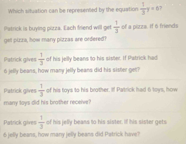 Which situation can be represented by the equation  1/3 y=6
Patrick is buying pizza. Each friend will get  1/3  of a pizza. If 6 friends
get pizza, how many pizzas are ordered?
Patrick gives  1/3  of his jelly beans to his sister. If Patrick had
6 jelly beans, how many jelly beans did his sister get?
Patrick gives  1/3  of his toys to his brother. If Patrick had 6 toys, how
many toys did his brother receive?
Patrick gives  1/3  of his jelly beans to his sister. If his sister gets
6 jelly beans, how many jelly beans did Patrick have?