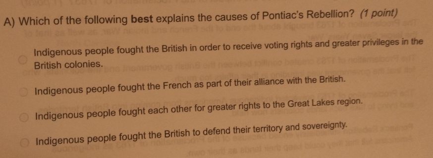 Which of the following best explains the causes of Pontiac's Rebellion? (1 point)
Indigenous people fought the British in order to receive voting rights and greater privileges in the
British colonies.
Indigenous people fought the French as part of their alliance with the British.
Indigenous people fought each other for greater rights to the Great Lakes region.
Indigenous people fought the British to defend their territory and sovereignty.