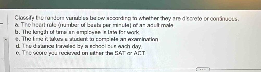 Classify the random variables below according to whether they are discrete or continuous. 
a. The heart rate (number of beats per minute) of an adult male. 
b. The length of time an employee is late for work. 
c. The time it takes a student to complete an examination. 
d. The distance traveled by a school bus each day. 
e. The score you recieved on either the SAT or ACT.