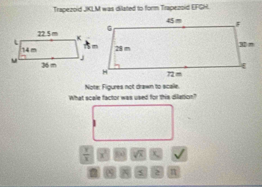 Trapezoid JKLM was dilated to form Trapezoid EFGH. 
Note: Figures not drawn to scalle. 
What scale factor was used for this diation?
 x/x  x^2 (-8) sqrt(x)
2 π