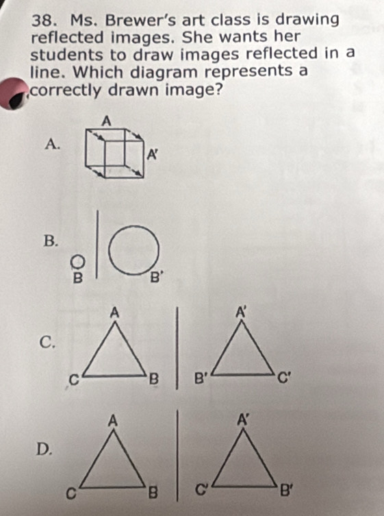 Ms. Brewer's art class is drawing
reflected images. She wants her
students to draw images reflected in a
line. Which diagram represents a
correctly drawn image?
A.
B.
B
C.
 
D.