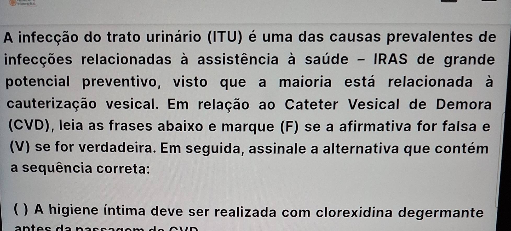 A infecção do trato urinário (ITU) é uma das causas prevalentes de 
infecções relacionadas à assistência à saúde - IRAS de grande 
potencial preventivo, visto que a maioria está relacionada à 
cauterização vesical. Em relação ao Cateter Vesical de Demora 
(CVD), leia as frases abaixo e marque (F) se a afirmativa for falsa e 
(V) se for verdadeira. Em seguida, assinale a alternativa que contém 
a sequência correta: 
( ) A higiene íntima deve ser realizada com clorexidina degermante