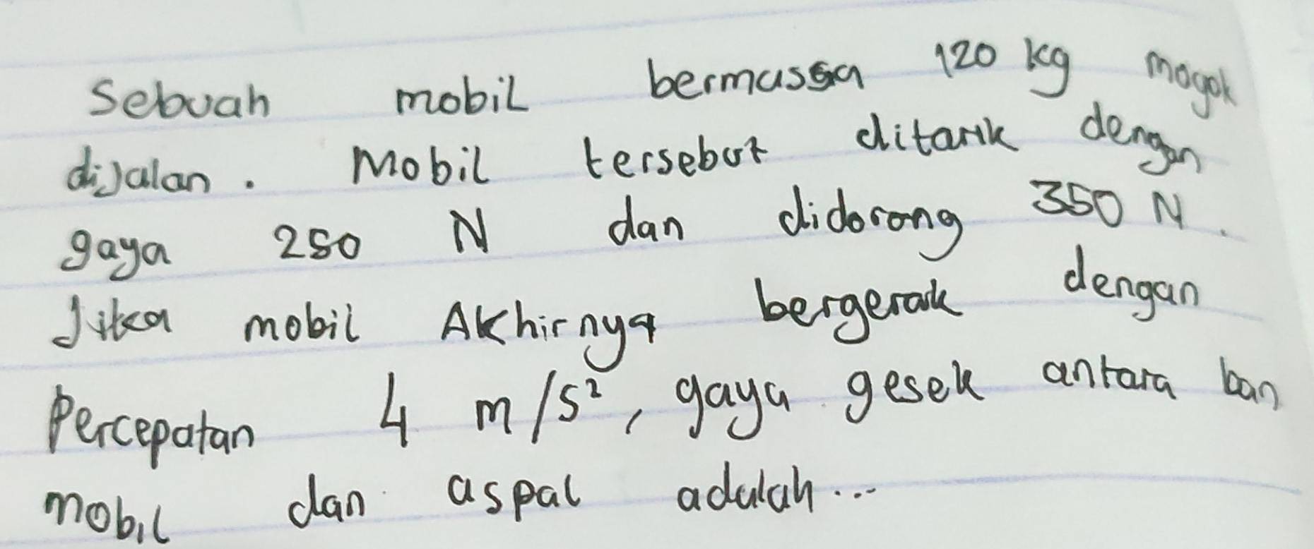 sebuah mobil bermasa 120 kg mogok 
dialan. Mobil tersebot ditark dengon 
gaya 250 N dan didorong 350 N
Jika mobil Akhinya bergenodk dengan 
Percepatan
4m/s^2 ,gaya gesel antara ban 
mobil dan aspal adulah. . .