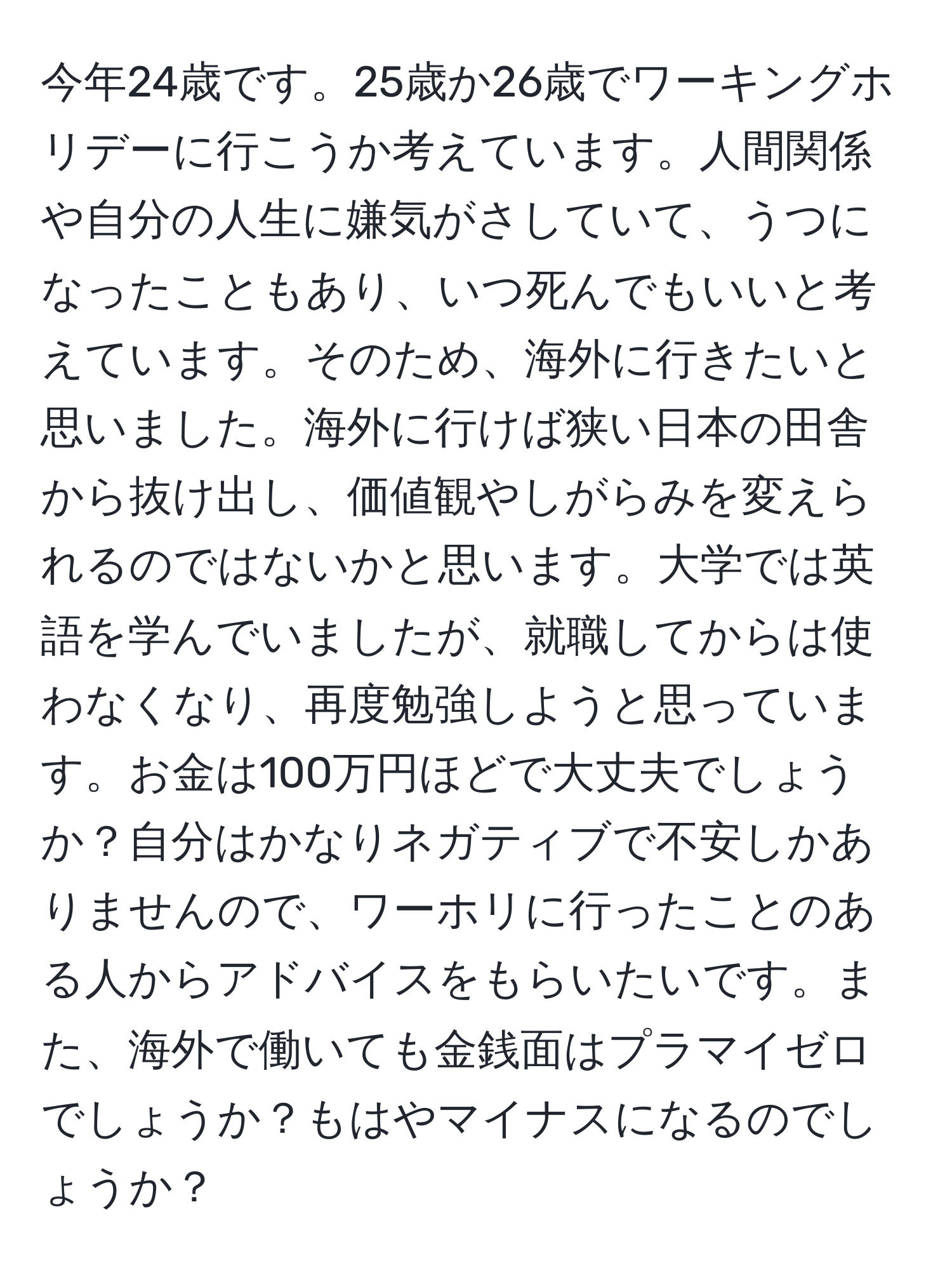 今年24歳です。25歳か26歳でワーキングホリデーに行こうか考えています。人間関係や自分の人生に嫌気がさしていて、うつになったこともあり、いつ死んでもいいと考えています。そのため、海外に行きたいと思いました。海外に行けば狭い日本の田舎から抜け出し、価値観やしがらみを変えられるのではないかと思います。大学では英語を学んでいましたが、就職してからは使わなくなり、再度勉強しようと思っています。お金は100万円ほどで大丈夫でしょうか？自分はかなりネガティブで不安しかありませんので、ワーホリに行ったことのある人からアドバイスをもらいたいです。また、海外で働いても金銭面はプラマイゼロでしょうか？もはやマイナスになるのでしょうか？