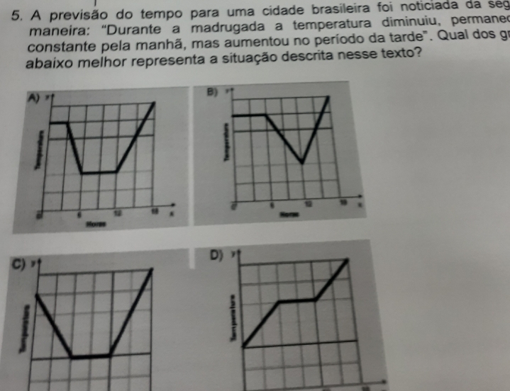 A previsão do tempo para uma cidade brasileira foi noticiada da seg
maneira: “Durante a madrugada a temperatura diminuiu, permaned
constante pela manhã, mas aumentou no período da tarde". Qual dos gr
abaixo melhor representa a situação descrita nesse texto?
B

D)