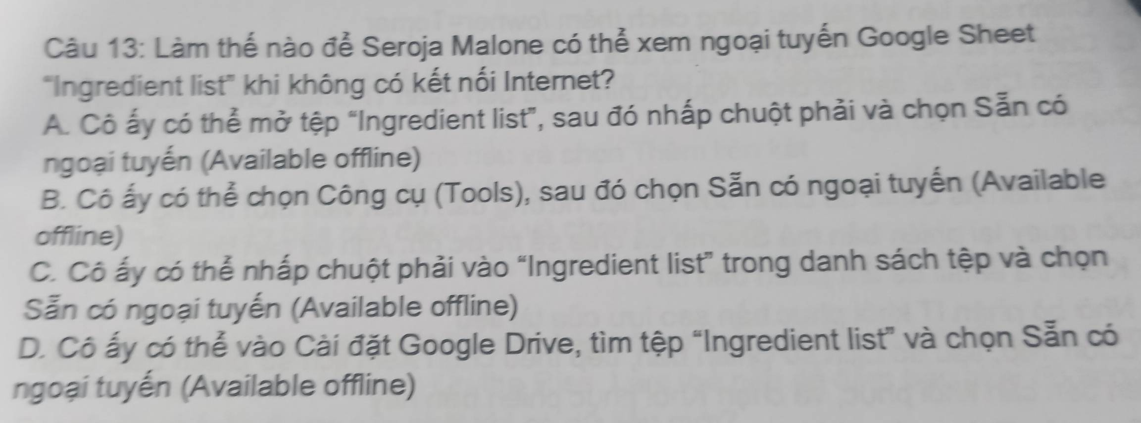 Làm thế nào để Seroja Malone có thể xem ngoại tuyến Google Sheet
"Ingredient list' khi không có kết nối Internet?
A. Cô ấy có thể mở tệp “Ingredient list”, sau đó nhấp chuột phải và chọn Sẵn có
ngoại tuyến (Available offline)
B. Cô ấy có thể chọn Công cụ (Tools), sau đó chọn Sẵn có ngoại tuyến (Available
offline)
C. Cô ấy có thể nhấp chuột phải vào “Ingredient list” trong danh sách tệp và chọn
Sẵn có ngoại tuyến (Available offline)
D. Cô ấy có thể vào Cài đặt Google Drive, tìm tệp “Ingredient list” và chọn Sẵn có
ngoại tuyến (Available offline)