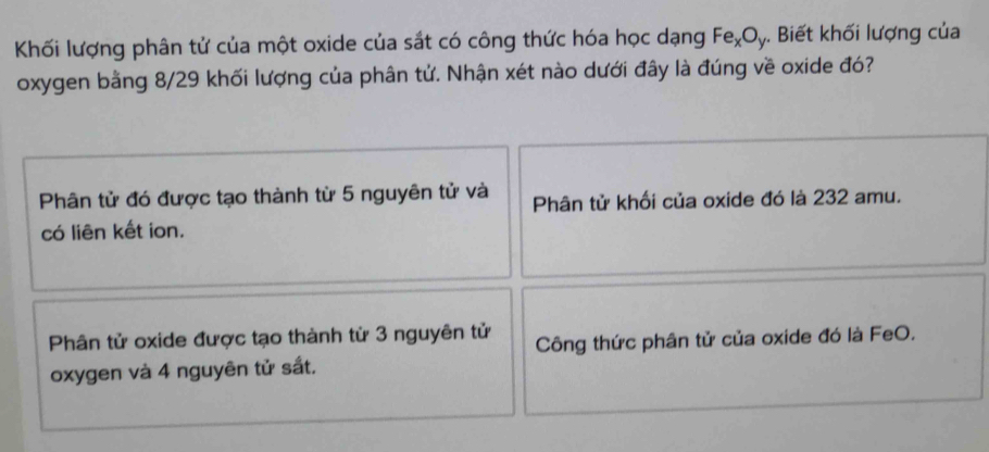 Khối lượng phân tử của một oxide của sắt có công thức hóa học dạng Fe_xO_y. Biết khối lượng của
oxygen bằng 8/29 khối lượng của phân tử. Nhận xét nào dưới đây là đúng về oxide đó?
Phân tử đó được tạo thành từ 5 nguyên tử và Phân tử khối của oxide đó là 232 amu.
có liên kết ion.
Phân tử oxide được tạo thành từ 3 nguyên tử Công thức phân tử của oxide đó là FeO.
oxygen và 4 nguyên tử sắt.