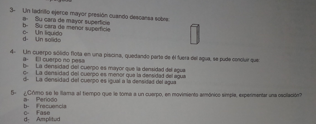 3- Un ladrillo ejerce mayor presión cuando descansa sobre:
a- Su cara de mayor superficie
b- Su cara de menor superficie
c- Un liquido
d- Un solido
4- Un cuerpo sólido flota en una piscina, quedando parte de él fuera del agua, se pude concluir que:
a- El cuerpo no pesa
b- La densidad del cuerpo es mayor que la densidad del agua
c- La densidad del cuerpo es menor que la densidad del agua
d- La densidad del cuerpo es igual a la densidad del agua
5- ¿Cómo se le llama al tiempo que le toma a un cuerpo, en movimiento armónico simple, experimentar una oscilación?
a- Periodo
b- Frecuencia
c- Fase
d- Amplitud