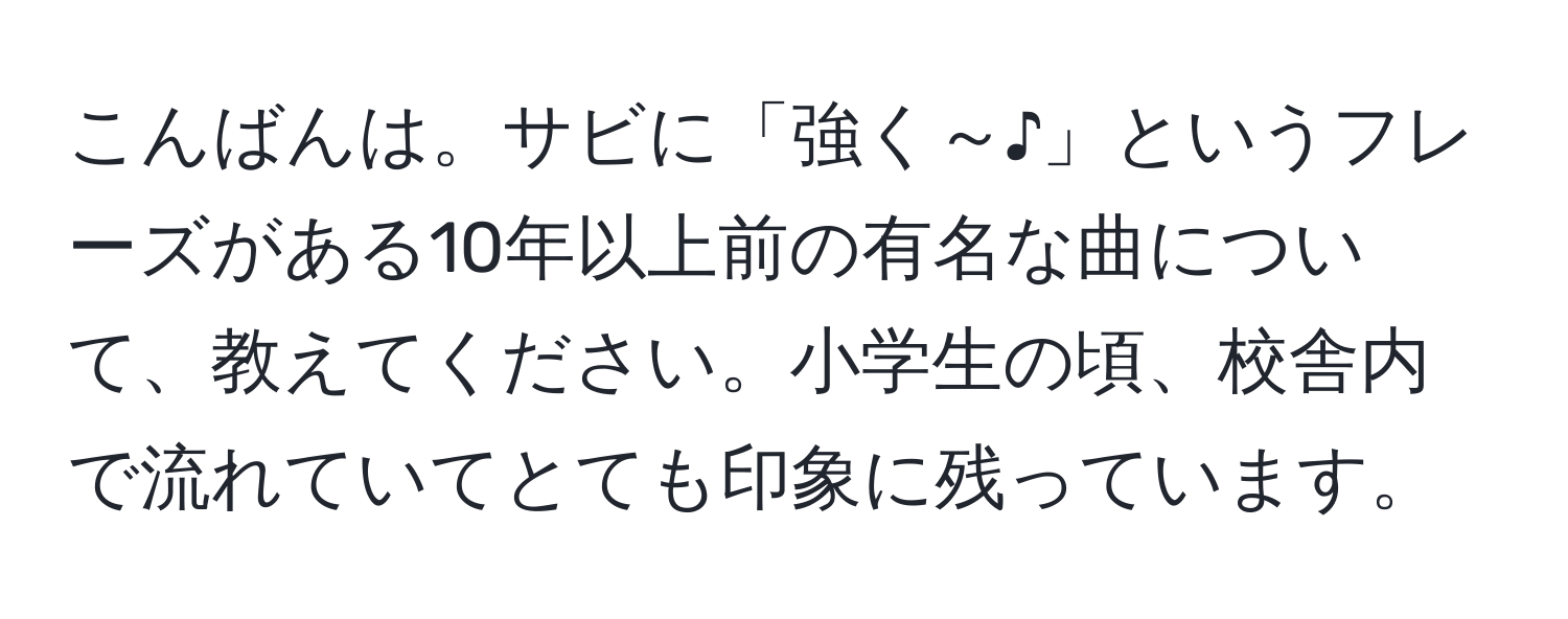 こんばんは。サビに「強く～♪」というフレーズがある10年以上前の有名な曲について、教えてください。小学生の頃、校舎内で流れていてとても印象に残っています。