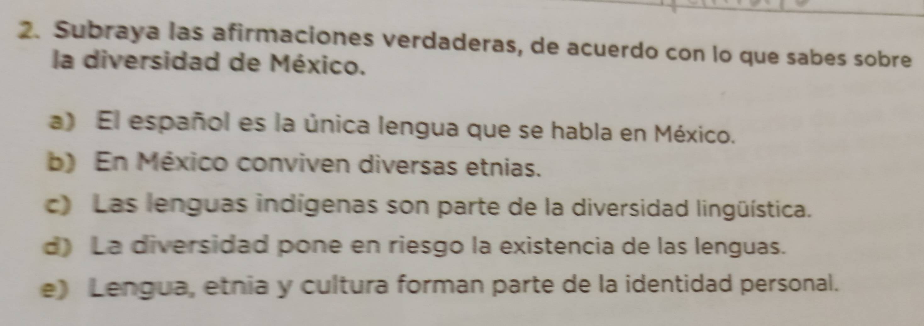 Subraya las afirmaciones verdaderas, de acuerdo con lo que sabes sobre
la diversidad de México.
a) El español es la única lengua que se habla en México.
b) En México conviven diversas etnias.
c) Las lenguas indígenas son parte de la diversidad lingüística.
d) La diversidad pone en riesgo la existencia de las lenguas.
e) Lengua, etnia y cultura forman parte de la identidad personal.