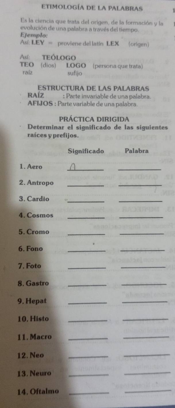 ETIMOLOGÍA DE LA PALABRAS 1 
Es la ciencia que trata del origen, de la formación y la 
evolución de una palabra a través del tiempo. 
Ejemplo: 
Así: LEY = proviene del latín LEX (origen) 
Así: TEÓLOGO 
TEO (dios) LOGO (persona que trata) 
raíz sufijo 
ESTRUCTURA DE LAS PALABRAS 
RAÍZ : Parte invariable de una palabra. 
AFIJOS : Parte variable de una palabra. 
PRÁCTICA DIRIGIDA 
Determinar el significado de las siguientes 
raíces y prefijos. 
Significado Palabra 
1. Aero 
__ 
2. Antropo_ 
_ 
3. Cardio_ 
_ 
4. Cosmos 
_ 
_ 
5. Cromo_ 
_ 
6. Fono 
__ 
7. Foto 
__ 
8. Gastro_ 
_ 
9. Hepat_ 
_ 
10. Histo_ 
_ 
11. Macro_ 
_ 
12. Neo 
_ 
_ 
13. Neuro_ 
_ 
14. Oftalmo_ 
_