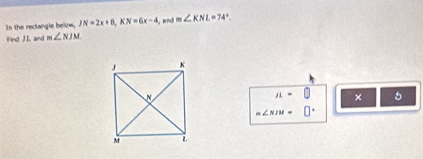 In the rectangle below, JN=2x+8, KN=6x-4 , and m∠ KNL=74°. 
Find and m∠ NJM
JL=□ ×
m∠ NJM= □°