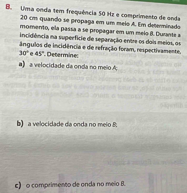 Uma onda tem frequência 50 Hz e comprimento de onda
20 cm quando se propaga em um meio A. Em determinado 
momento, ela passa a se propagar em um meio B. Durante a 
incidência na superfície de separação entre os dois meios, os 
ângulos de incidência e de refração foram, respectivamente,
30° e 45°. Determine: 
a) a velocidade da onda no meio A; 
b) a velocidade da onda no meio B; 
c) o comprimento de onda no meio B.