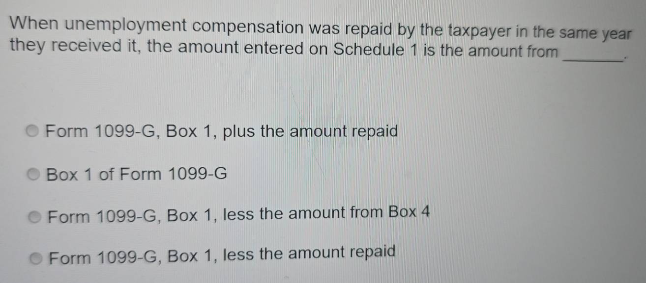 When unemployment compensation was repaid by the taxpayer in the same year
_
they received it, the amount entered on Schedule 1 is the amount from
Form 1099-G, Box 1, plus the amount repaid
Box 1 of Form 1099-G
Form 1099-G, Box 1, less the amount from Box 4
Form 1099-G, Box 1, less the amount repaid