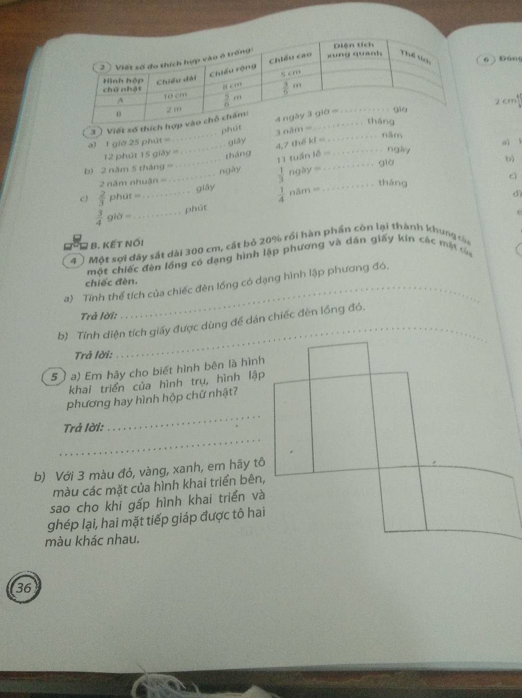 6 Đáng
2 cm
phút
_
3 ) Viết số thích hợ
3 năm =
_năm
a) 1 giờ 25 phút =
tháng 4,7 thế ki =_
aì
ngày
12 phút 15 giảy = _ giây
b) 2 năm 5 tháng=
2 năm nhuận ==_ _ngày 11 tuần lễ __
già
 1/3  ày  =
CJ  2/3  phút =_ giāy
 1/4 ns m b)
c
tháng
d)
 3/4  giờ=_ phút
C
B. KẾt Nối
4 〕 Một sợi dây sắt dài 300 cm, cắt bỏ 20% rồi hàn phần còn lại thành khung của
một chiếc đèn lồng có dạng hình lập phương và dán giấy kín các mặt của
chiếc đèn.
a) Tính thể tích của chiếc đèn lồng có dạng hình lập phương đó,
Trả lời:
b) Tính diện tích giấy được dùng để dán chiếc đèn lồng đó.
Trả lời:
5 ) a) Em hãy cho biết hình bên là hình
khai triển của hình trụ, hình lập
_
phương hay hình hộp chữ nhật?
_
Trả lời:
b) Với 3 màu đỏ, vàng, xanh, em hãy tô
màu các mặt của hình khai triển bên,
sao cho khi gấp hình khai triển và
ghép lại, hai mặt tiếp giáp được tô hai
màu khác nhau.
36