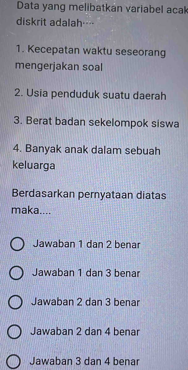 Data yang melibatkán variabel acak
diskrit adalah…
1. Kecepatan waktu seseorang
mengerjakan soal
2. Usia penduduk suatu daerah
3. Berat badan sekelompok siswa
4. Banyak anak dalam sebuah
keluarga
Berdasarkan pernyataan diatas
maka....
Jawaban 1 dan 2 benar
Jawaban 1 dan 3 benar
Jawaban 2 dan 3 benar
Jawaban 2 dan 4 benar
Jawaban 3 dan 4 benar