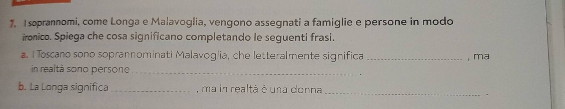 soprannomi, come Longa e Malavoglia, vengono assegnati a famiglie e persone in modo 
ironico. Spiega che cosa significano completando le seguenti frasi. 
a. I Toscano sono soprannominati Malavoglia, che letteralmente significa _, ma 
in realtà sono persone_ . 
b. La Longa significa _, ma in realtà è una donna_ 
.