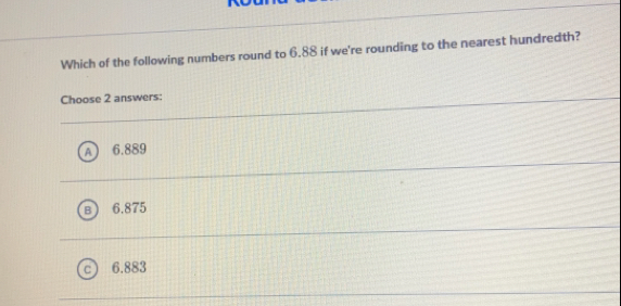 Which of the following numbers round to 6.88 if we're rounding to the nearest hundredth?
Choose 2 answers:
6.889
6.875
6.883