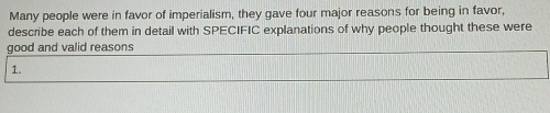 Many people were in favor of imperialism, they gave four major reasons for being in favor, 
describe each of them in detail with SPECIFIC explanations of why people thought these were 
good and valid reasons 
1.