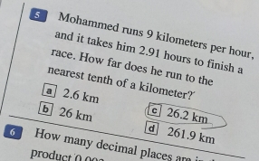 Mohammed runs 9 kilometers per hour,
and it takes him 2.91 hours to finish a
race. How far does he run to the
nearest tenth of a kilometer?
2.6 km c 26.2 km
b 26 km d] 261.9 km
How many decimal places am
produc