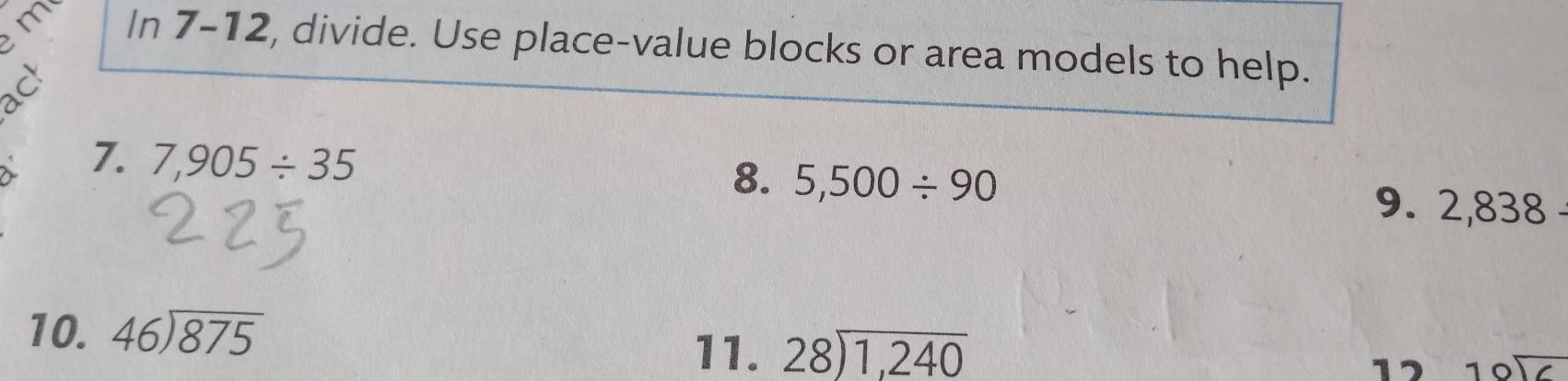 In 7-12, divide. Use place-value blocks or area models to help. 
7. 7,905/ 35
8. 5,500/ 90 9. 2,838
10. beginarrayr 46encloselongdiv 875endarray
11. beginarrayr 28encloselongdiv 1,240endarray
17 beginarrayr 10encloselongdiv 6endarray