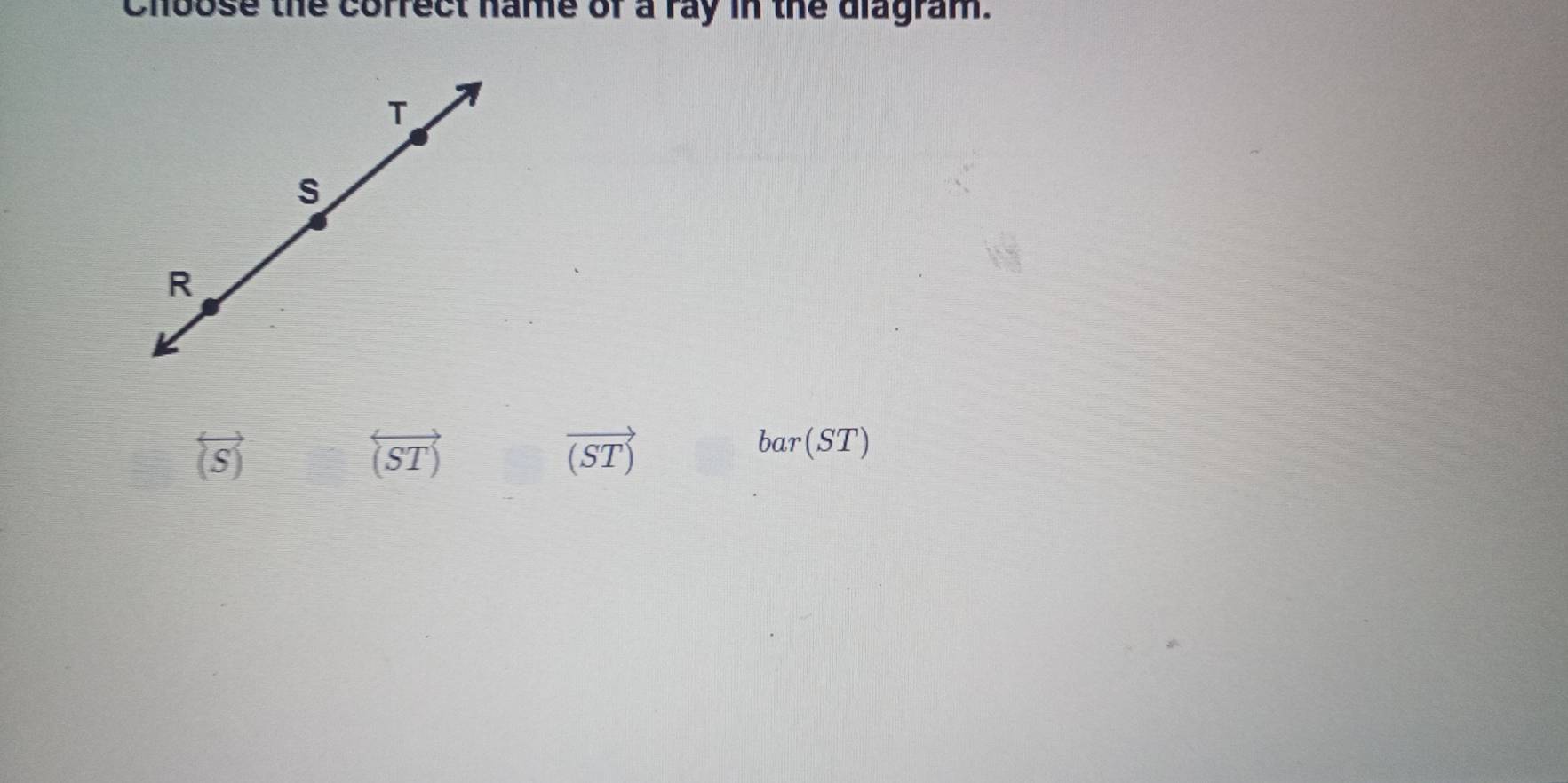 Choose the correct name of a ray in the diagram.
overleftrightarrow (S)
overleftrightarrow (ST)
vector (ST)
bar(ST)