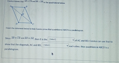 Cassius knows that overline AE≌ overline CB frtid overline BE≌ overline DE in the quadrilateral below. 
Finish the statement below to help Cassius prove that quadrilateral ABCD is a parallelogram. 
Since overline AB≌ overline CE and overline BE≌ overline DE , then E is the [ Select ] of AC and BD. Cassius can use that to 
show that the diagonals, AC and BD, [Select] each other, thus quadrilateral ABCD is a 
parallelogram.